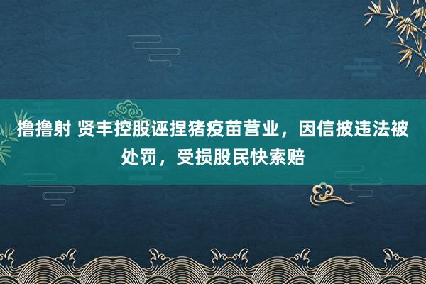 撸撸射 贤丰控股诬捏猪疫苗营业，因信披违法被处罚，受损股民快索赔