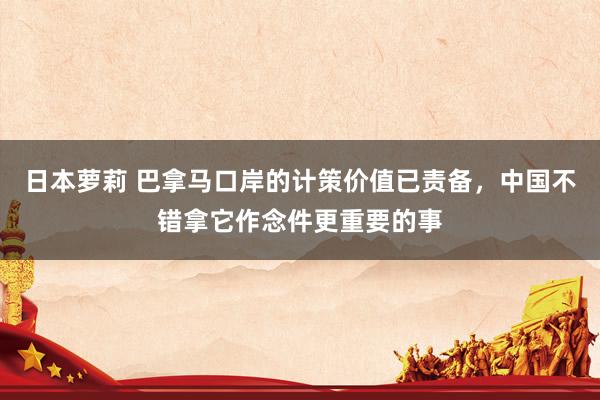 日本萝莉 巴拿马口岸的计策价值已责备，中国不错拿它作念件更重要的事
