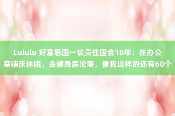 Lululu 好意思国一议员住国会10年：在办公室铺床休眠，去健身房沦落，像我这样的还有60个