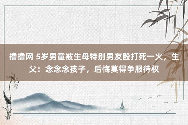 撸撸网 5岁男童被生母特别男友殴打死一火，生父：念念念孩子，后悔莫得争服待权