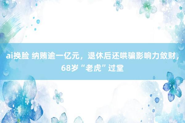 ai换脸 纳贿逾一亿元，退休后还哄骗影响力敛财，68岁“老虎”过堂