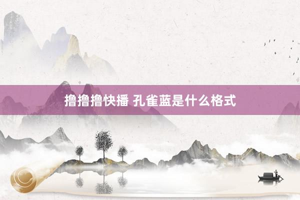 撸撸撸快播 孔雀蓝是什么格式