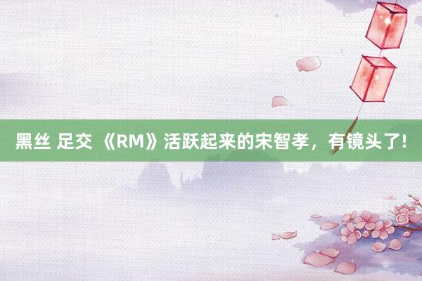 黑丝 足交 《RM》活跃起来的宋智孝，有镜头了!