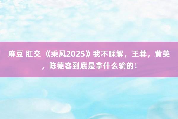 麻豆 肛交 《乘风2025》我不睬解，王蓉，黄英，陈德容到底是拿什么输的！