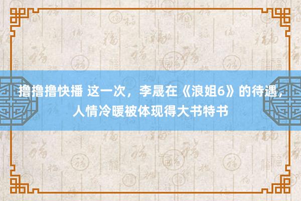 撸撸撸快播 这一次，李晟在《浪姐6》的待遇，人情冷暖被体现得大书特书