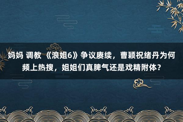 妈妈 调教 《浪姐6》争议赓续，曹颖祝绪丹为何频上热搜，姐姐们真脾气还是戏精附体？