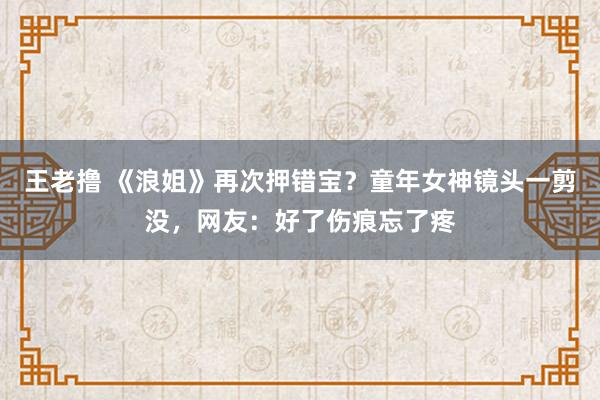 王老撸 《浪姐》再次押错宝？童年女神镜头一剪没，网友：好了伤痕忘了疼
