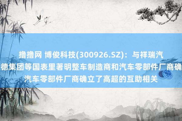 撸撸网 博俊科技(300926.SZ)：与祥瑞汽车、长安汽车、凯毅德集团等国表里著明整车制造商和汽车零部件厂商确立了高超的互助相关
