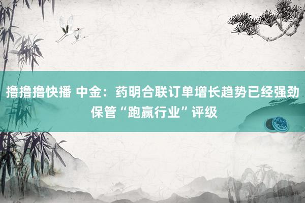 撸撸撸快播 中金：药明合联订单增长趋势已经强劲 保管“跑赢行业”评级