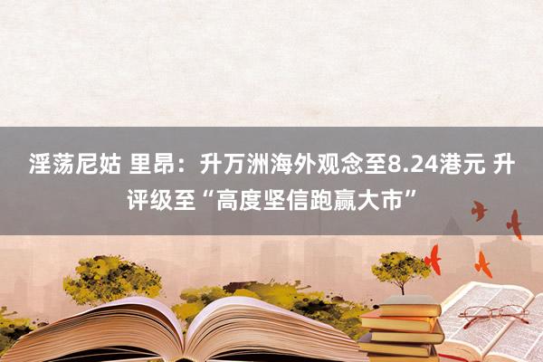 淫荡尼姑 里昂：升万洲海外观念至8.24港元 升评级至“高度坚信跑赢大市”
