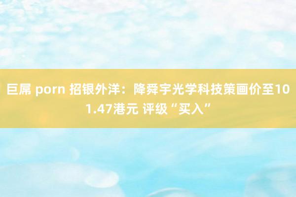 巨屌 porn 招银外洋：降舜宇光学科技策画价至101.47港元 评级“买入”