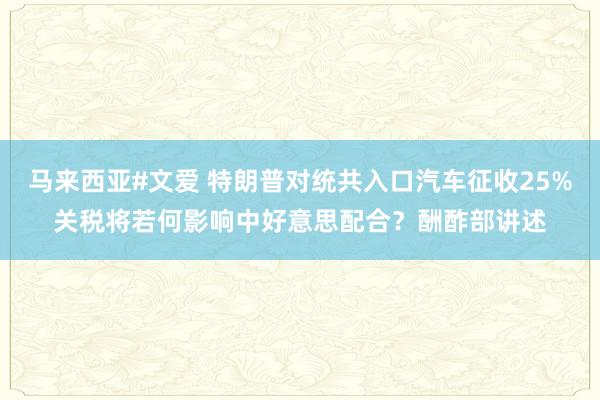 马来西亚#文爱 特朗普对统共入口汽车征收25%关税将若何影响中好意思配合？酬酢部讲述