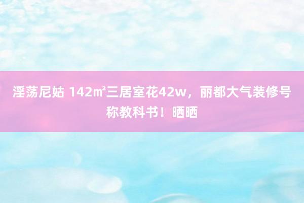 淫荡尼姑 142㎡三居室花42w，丽都大气装修号称教科书！晒晒