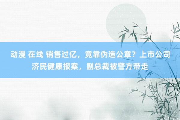 动漫 在线 销售过亿，竟靠伪造公章？上市公司济民健康报案，副总裁被警方带走