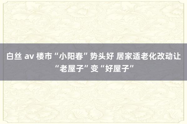 白丝 av 楼市“小阳春”势头好 居家适老化改动让“老屋子”变“好屋子”