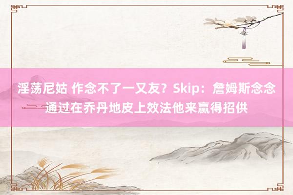 淫荡尼姑 作念不了一又友？Skip：詹姆斯念念通过在乔丹地皮上效法他来赢得招供