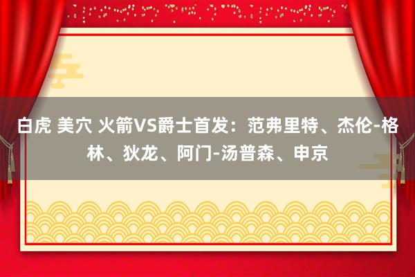 白虎 美穴 火箭VS爵士首发：范弗里特、杰伦-格林、狄龙、阿门-汤普森、申京
