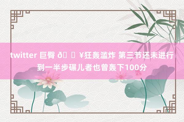 twitter 巨臀 🔥狂轰滥炸 第三节还未进行到一半步碾儿者也曾轰下100分