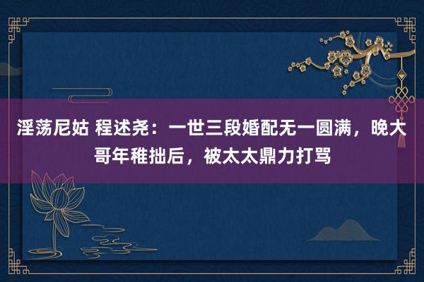 淫荡尼姑 程述尧：一世三段婚配无一圆满，晚大哥年稚拙后，被太太鼎力打骂
