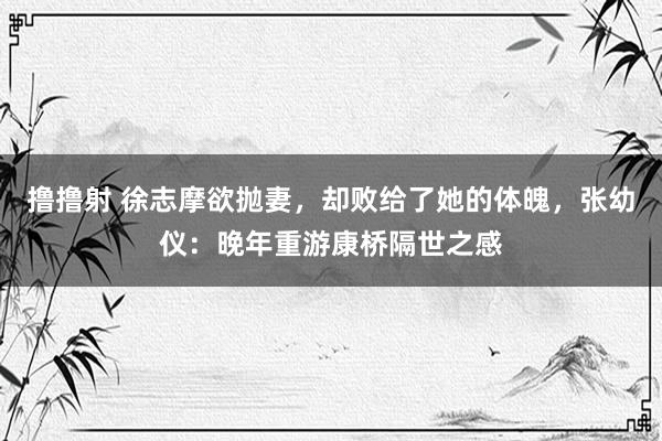 撸撸射 徐志摩欲抛妻，却败给了她的体魄，张幼仪：晚年重游康桥隔世之感