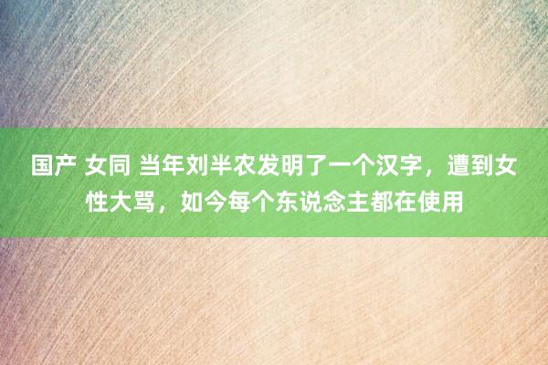 国产 女同 当年刘半农发明了一个汉字，遭到女性大骂，如今每个东说念主都在使用