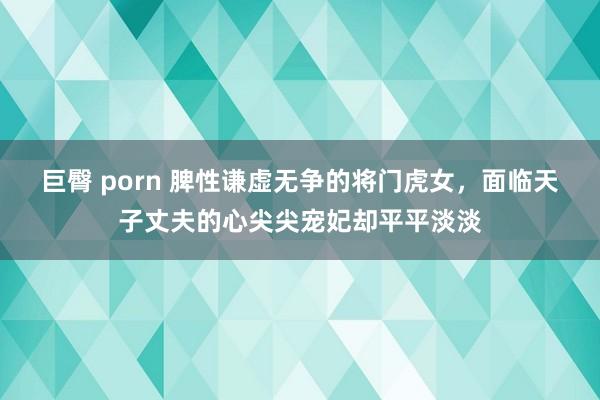 巨臀 porn 脾性谦虚无争的将门虎女，面临天子丈夫的心尖尖宠妃却平平淡淡