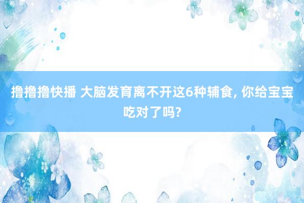撸撸撸快播 大脑发育离不开这6种辅食， 你给宝宝吃对了吗?