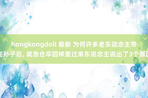 hongkongdoll 最新 为何许多老东说念主带完孙子后， 就急仓卒回梓里过来东说念主说出了3个原因