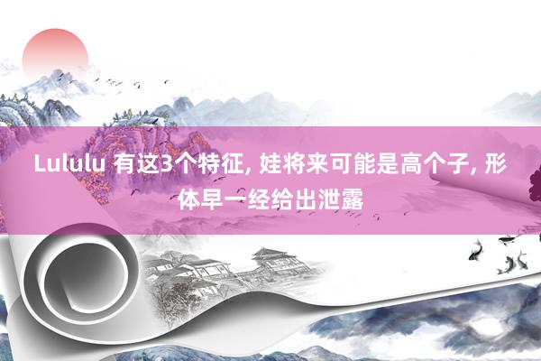 Lululu 有这3个特征， 娃将来可能是高个子， 形体早一经给出泄露