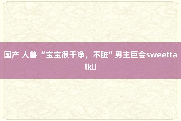 国产 人兽 “宝宝很干净，不脏”男主巨会sweettalk❗