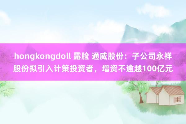 hongkongdoll 露脸 通威股份：子公司永祥股份拟引入计策投资者，增资不逾越100亿元