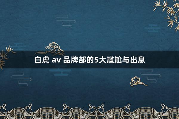 白虎 av 品牌部的5大尴尬与出息