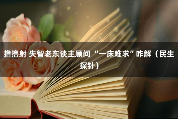 撸撸射 失智老东谈主顾问 “一床难求”咋解（民生探针）