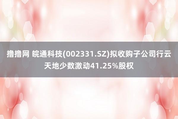 撸撸网 皖通科技(002331.SZ)拟收购子公司行云天地少数激动41.25%股权
