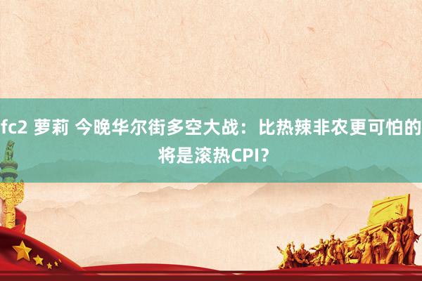 fc2 萝莉 今晚华尔街多空大战：比热辣非农更可怕的 将是滚热CPI？