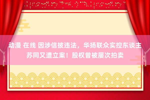 动漫 在线 因涉信披违法，华扬联众实控东谈主苏同又遭立案！股权曾被屡次拍卖