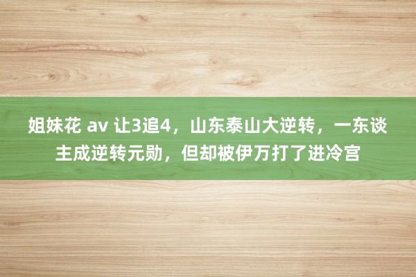 姐妹花 av 让3追4，山东泰山大逆转，一东谈主成逆转元勋，但却被伊万打了进冷宫