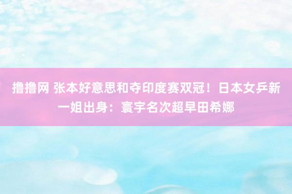 撸撸网 张本好意思和夺印度赛双冠！日本女乒新一姐出身：寰宇名次超早田希娜