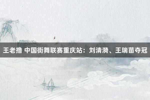 王老撸 中国街舞联赛重庆站：刘清漪、王瑞苗夺冠