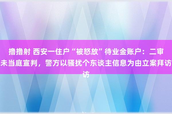 撸撸射 西安一住户“被怒放”待业金账户：二审未当庭宣判，警方以骚扰个东谈主信息为由立案拜访