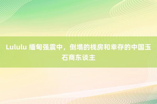 Lululu 缅甸强震中，倒塌的栈房和幸存的中国玉石商东谈主