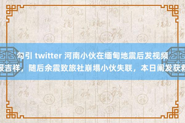 勾引 twitter 河南小伙在缅甸地震后发视频报吉祥，随后余震致旅社崩塌小伙失联，本日阐发获救