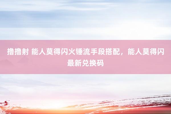撸撸射 能人莫得闪火锤流手段搭配，能人莫得闪最新兑换码