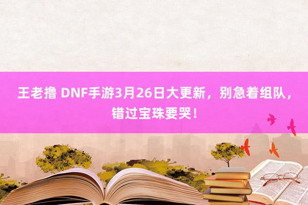 王老撸 DNF手游3月26日大更新，别急着组队，错过宝珠要哭！