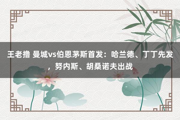 王老撸 曼城vs伯恩茅斯首发：哈兰德、丁丁先发，努内斯、胡桑诺夫出战