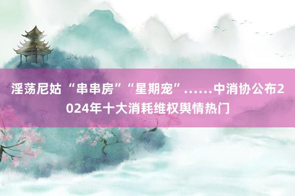淫荡尼姑 “串串房”“星期宠”……中消协公布2024年十大消耗维权舆情热门