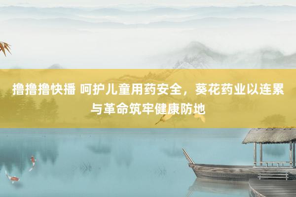 撸撸撸快播 呵护儿童用药安全，葵花药业以连累与革命筑牢健康防地