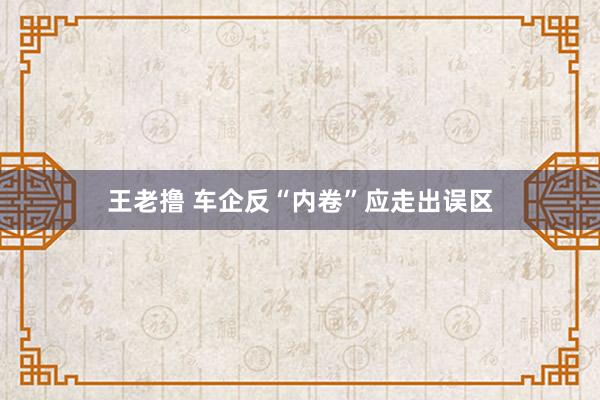 王老撸 车企反“内卷”应走出误区