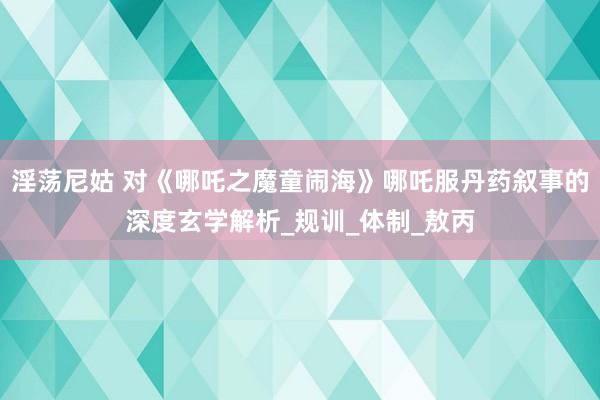 淫荡尼姑 对《哪吒之魔童闹海》哪吒服丹药叙事的深度玄学解析_规训_体制_敖丙