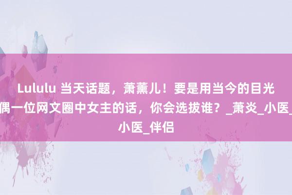 Lululu 当天话题，萧薰儿！要是用当今的目光去择偶一位网文圈中女主的话，你会选拔谁？_萧炎_小医_伴侣